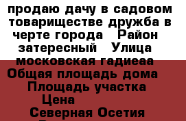 продаю дачу в садовом товариществе дружба в черте города › Район ­ затересный › Улица ­ московская-гадиеаа › Общая площадь дома ­ 35 › Площадь участка ­ 6 › Цена ­ 1 300 000 - Северная Осетия, Владикавказ г. Недвижимость » Дома, коттеджи, дачи продажа   